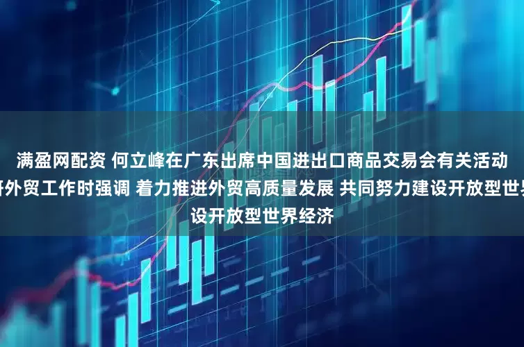 满盈网配资 何立峰在广东出席中国进出口商品交易会有关活动并调研外贸工作时强调 着力推进外贸高质量发展 共同努力建设开放型世界经济