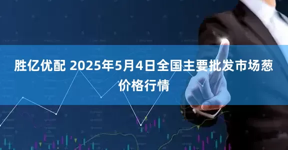 胜亿优配 2025年5月4日全国主要批发市场葱价格行情