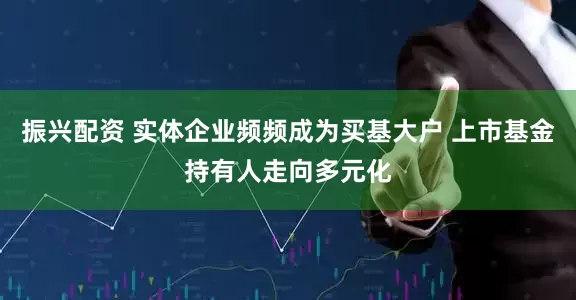 振兴配资 实体企业频频成为买基大户 上市基金持有人走向多元化