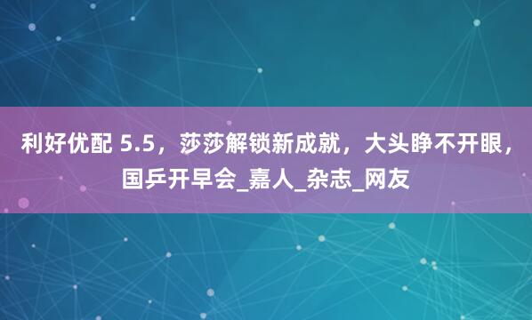 利好优配 5.5，莎莎解锁新成就，大头睁不开眼，国乒开早会_嘉人_杂志_网友