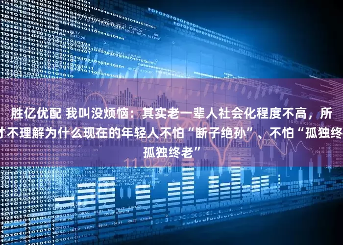 胜亿优配 我叫没烦恼：其实老一辈人社会化程度不高，所以才不理解为什么现在的年轻人不怕“断子绝孙”、不怕“孤独终老”