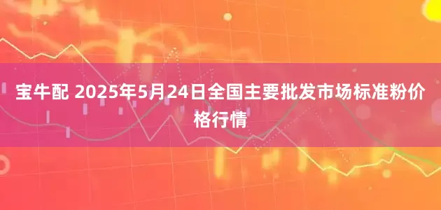 宝牛配 2025年5月24日全国主要批发市场标准粉价格行情