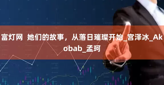 富灯网  她们的故事，从落日璀璨开始_宫泽冰_Akobab_孟珂