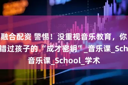 融合配资 警惕！没重视音乐教育，你可能正在错过孩子的 “成才密钥”_音乐课_School_学术