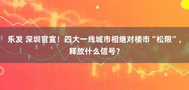 乐发 深圳官宣！四大一线城市相继对楼市“松限”，释放什么信号？