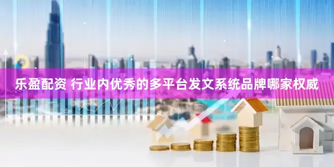 乐盈配资 行业内优秀的多平台发文系统品牌哪家权威