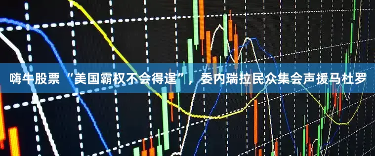 嗨牛股票 “美国霸权不会得逞”，委内瑞拉民众集会声援马杜罗
